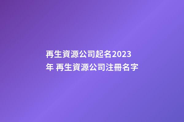 再生資源公司起名2023年 再生資源公司注冊名字-第1張-公司起名-玄機派